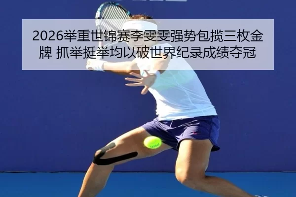 2026举重世锦赛李雯雯强势包揽三枚金牌 抓举挺举均以破世界纪录成绩夺冠