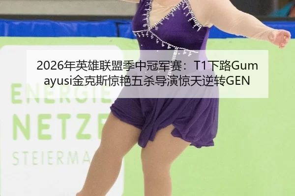 2026年英雄联盟季中冠军赛：T1下路Gumayusi金克斯惊艳五杀导演惊天逆转GEN