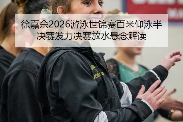 徐嘉余2026游泳世锦赛百米仰泳半决赛发力决赛放水悬念解读